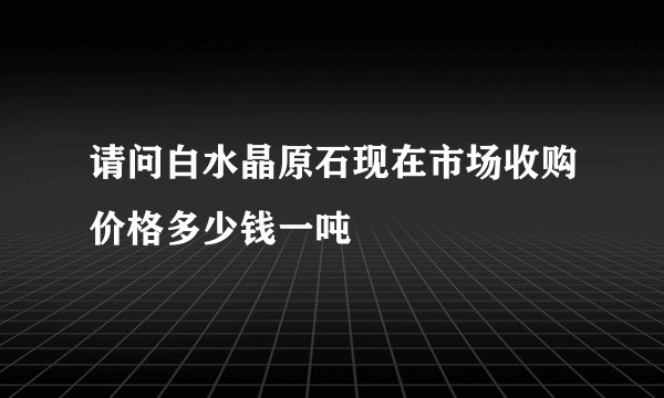 请问白水晶原石现在市场收购价格多少钱一吨