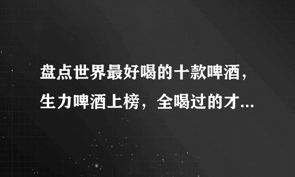盘点世界最好喝的十款啤酒，生力啤酒上榜，全喝过的才是资深酒友