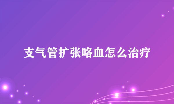 支气管扩张咯血怎么治疗