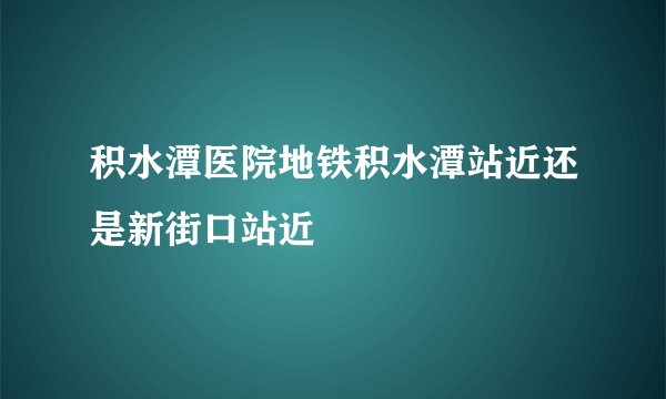 积水潭医院地铁积水潭站近还是新街口站近