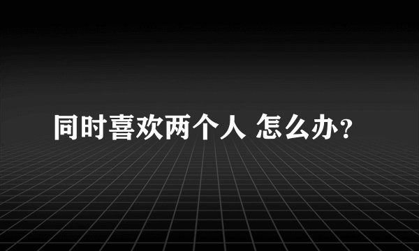 同时喜欢两个人 怎么办？