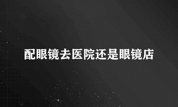 配眼镜去医院还是眼镜店