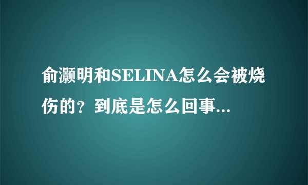 俞灏明和SELINA怎么会被烧伤的?到底是怎么回事啊?什么时候的事?