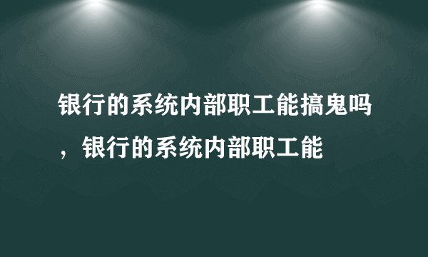 银行的系统内部职工能搞鬼吗，银行的系统内部职工能