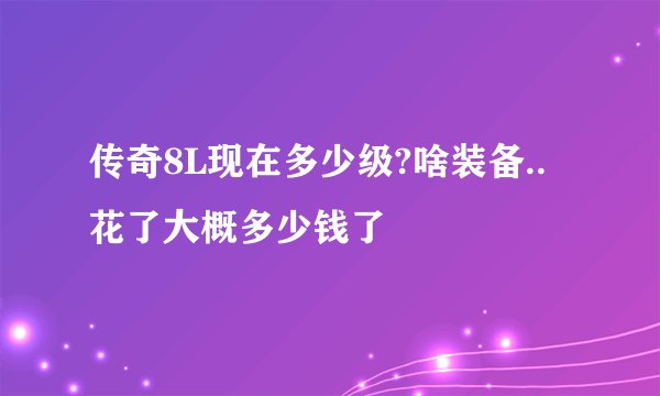 传奇8L现在多少级?啥装备..花了大概多少钱了