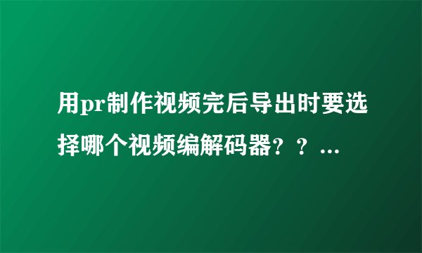 用pr制作视频完后导出时要选择哪个视频编解码器？？？ 急需！