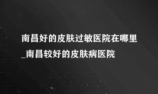南昌好的皮肤过敏医院在哪里_南昌较好的皮肤病医院