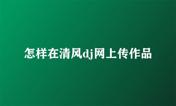 怎样在清风dj网上传作品