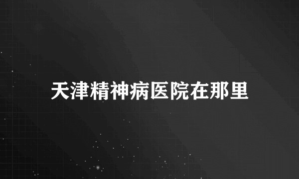 天津精神病医院在那里