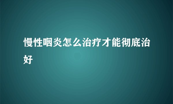 慢性咽炎怎么治疗才能彻底治好