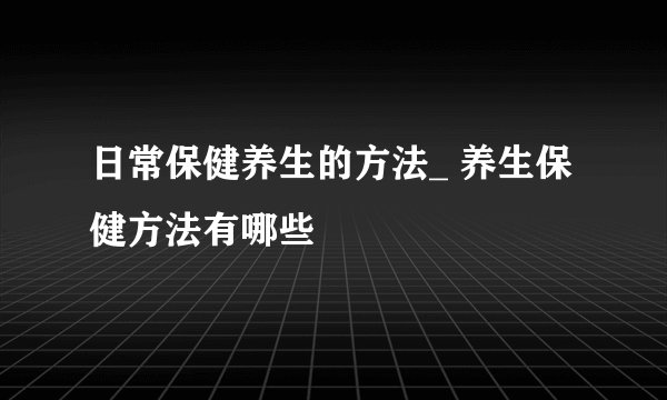 日常保健养生的方法_ 养生保健方法有哪些