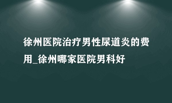徐州医院治疗男性尿道炎的费用_徐州哪家医院男科好