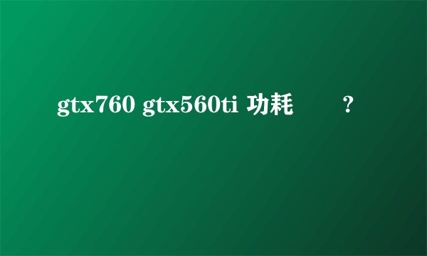 gtx760 gtx560ti 功耗問題?