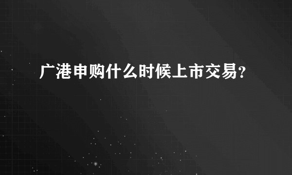 广港申购什么时候上市交易?