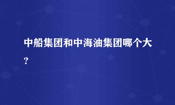 中船集团和中海油集团哪个大？
