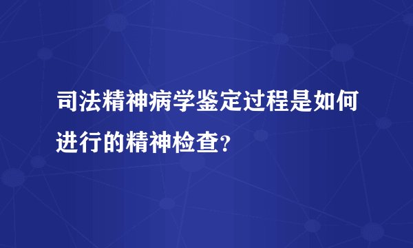 司法精神病学鉴定过程是如何进行的精神检查？