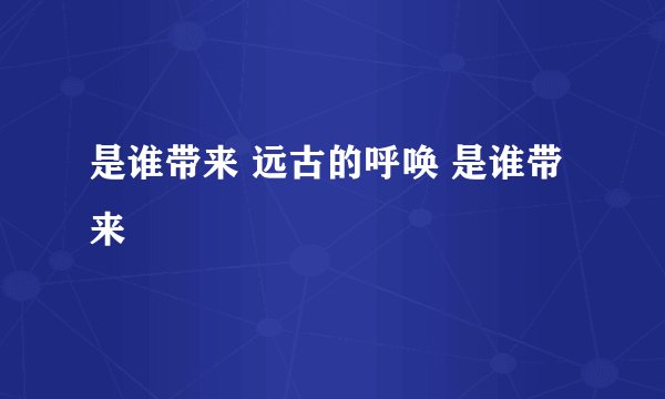 是谁带来 远古的呼唤 是谁带来