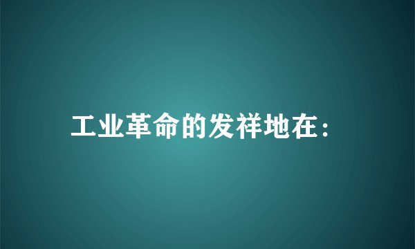 工业革命的发祥地在：