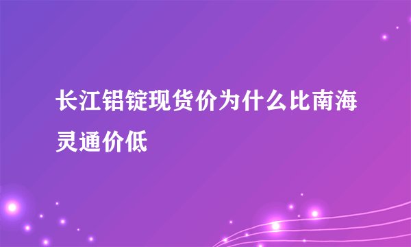 长江铝锭现货价为什么比南海灵通价低