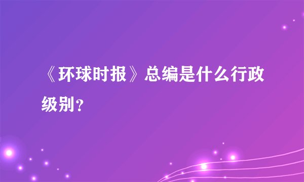 《环球时报》总编是什么行政级别？