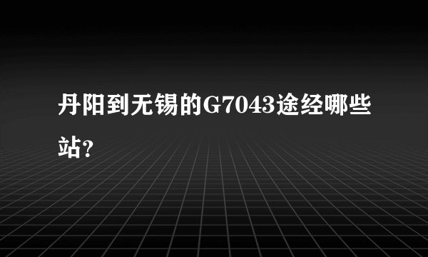 丹阳到无锡的G7043途经哪些站？