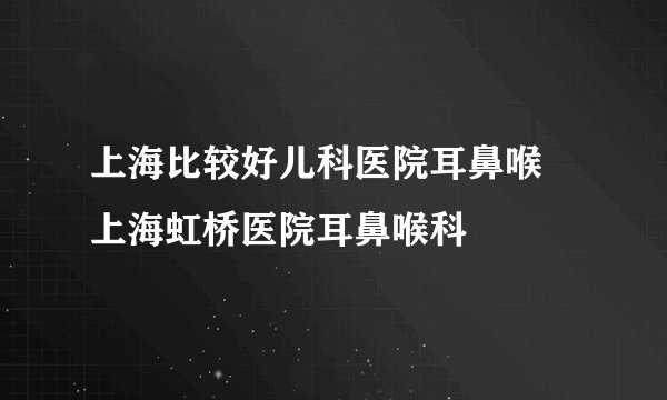 上海比较好儿科医院耳鼻喉 上海虹桥医院耳鼻喉科