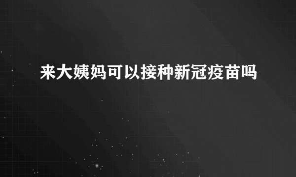 来大姨妈可以接种新冠疫苗吗