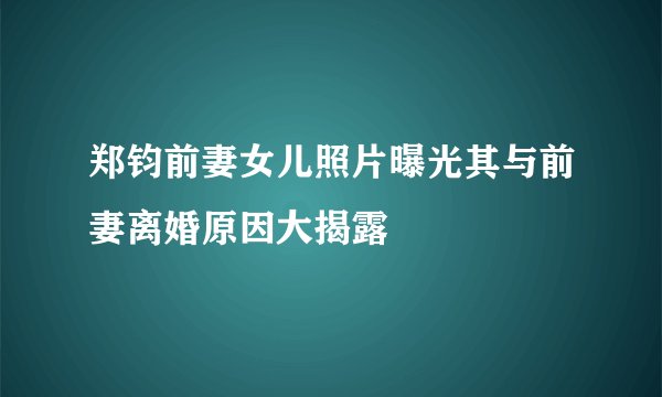 郑钧前妻女儿照片曝光其与前妻离婚原因大揭露