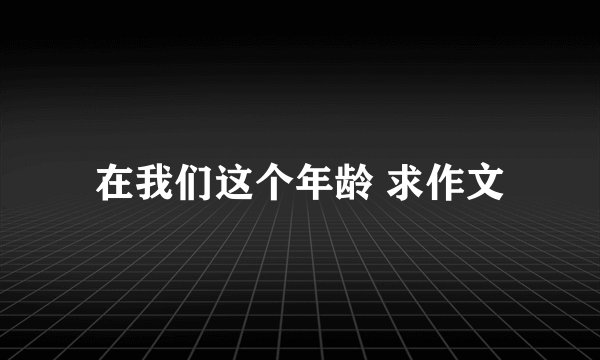 在我们这个年龄 求作文