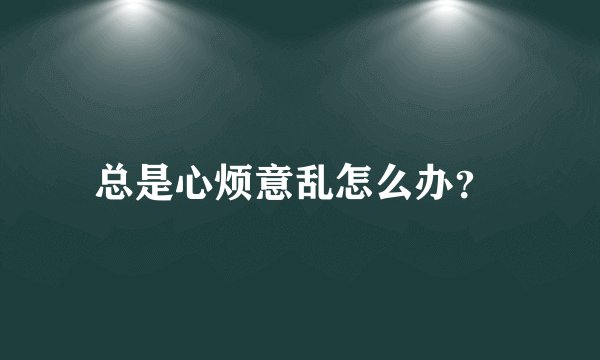 总是心烦意乱怎么办？ 