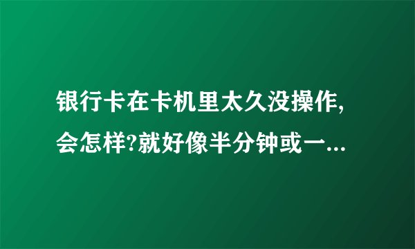 银行卡在卡机里太久没操作,会怎样?就好像半分钟或一两分钟这样没操作会不会吞卡！？？？求解答