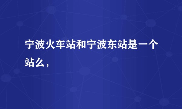 宁波火车站和宁波东站是一个站么，