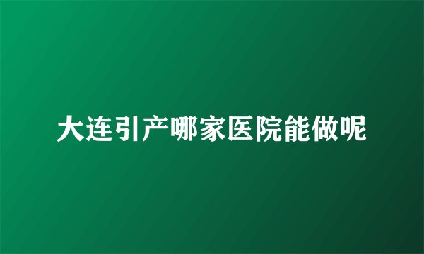 大连引产哪家医院能做呢