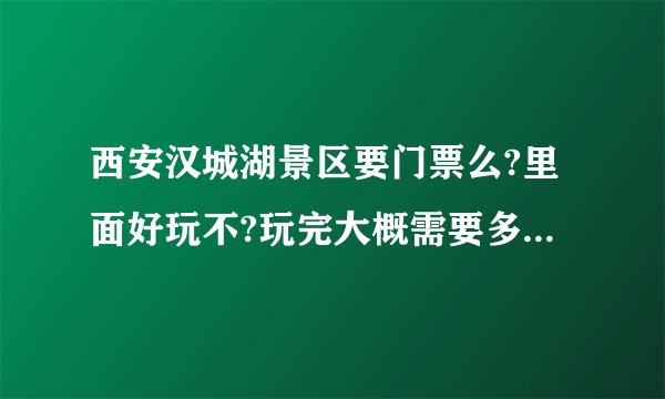 西安汉城湖景区要门票么?里面好玩不?玩完大概需要多长时间呐?