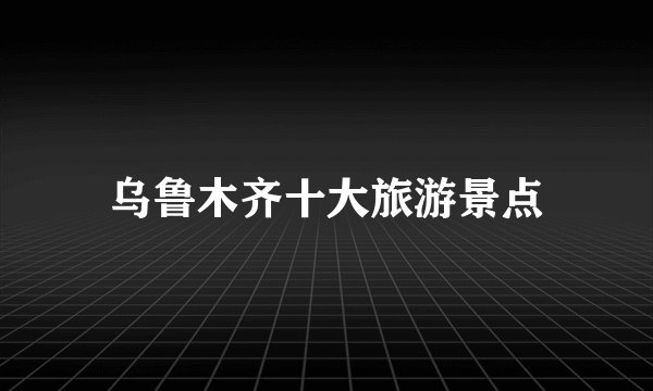 乌鲁木齐十大旅游景点