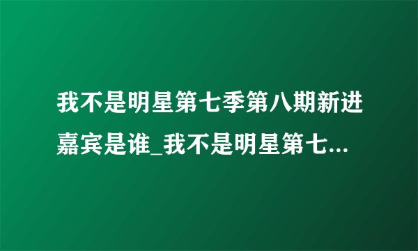我不是明星第七季第八期新进嘉宾是谁_我不是明星第七季第八期嘉宾有谁