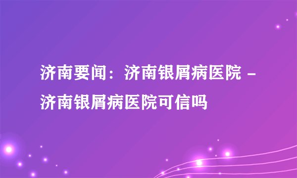 济南要闻:济南银屑病医院 -济南银屑病医院可信吗