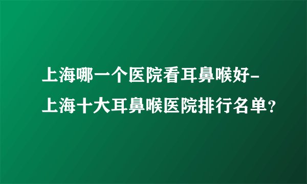 上海哪一个医院看耳鼻喉好-上海十大耳鼻喉医院排行名单？