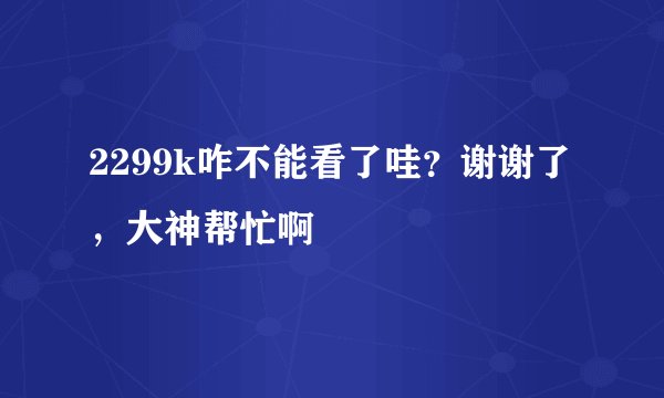 2299k咋不能看了哇？谢谢了，大神帮忙啊