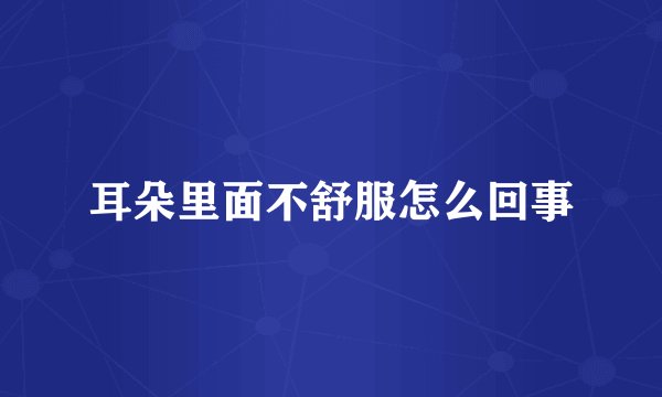耳朵里面不舒服怎么回事