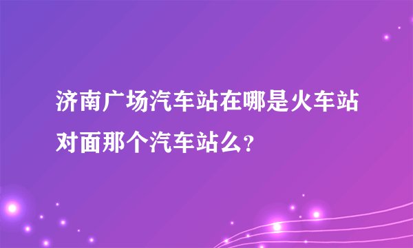 济南广场汽车站在哪是火车站对面那个汽车站么？
