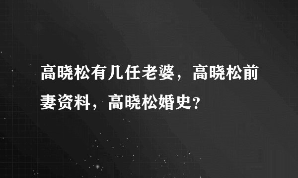 高晓松有几任老婆，高晓松前妻资料，高晓松婚史？