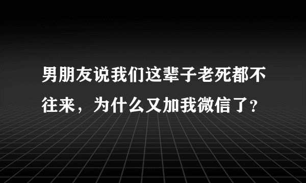 男朋友说我们这辈子老死都不往来,为什么又加我微信了?